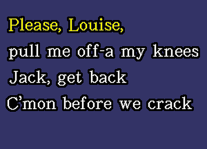 Please, Louise,

pull me off-a my knees

Jack, get back

Cmon before we crack