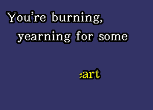 You,re burning,

yearning for some

art