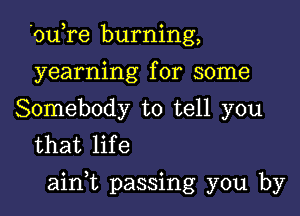 'ou,re burning,
yearning for some
Somebody to tell you

that life

ainWL passing you by