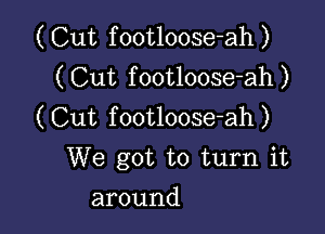 ( Cut f ootloose-ah )
( Cut f ootloose-ah )

(Cut footloose-ah)
We got to turn it

around