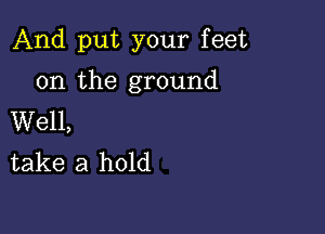 And put your feet

on the ground

Well,
take a hold