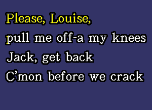 Please, Louise,

pull me off-a my knees

Jack, get back
Cmon before we crack