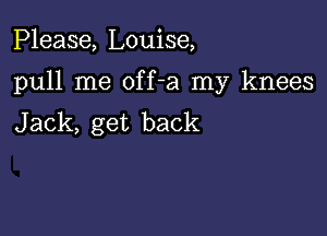 Please, Louise,

pull me off-a my knees

Jack, get back