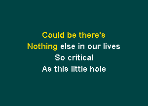 Could be there's
Nothing else in our lives

80 critical
As this little hole