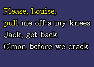 Please, Louise,

pull me off-a my knees

Jack, get back
Cmon before we crack