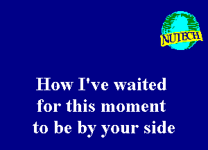 How I've waited
for this moment
to be by your side