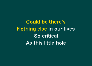 Could be there's
Nothing else in our lives

80 critical
As this little hole