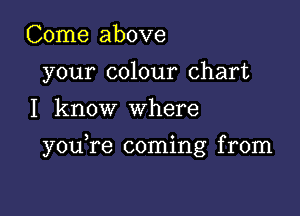 Come above
your colour chart
I know where

you re coming from