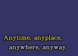 Anytime, anyplace,

anywhere, anyway