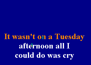 It wasnft 01 a Tuesday
afternoon all I
could do was cry