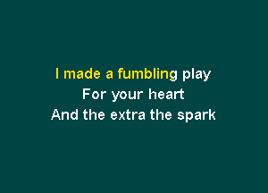 I made a fumbling play
For your heart

And the extra the spark