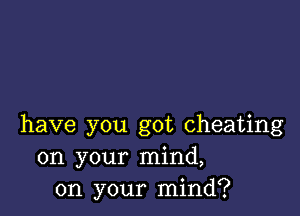 have you got cheating
on your mind,
on your mind?