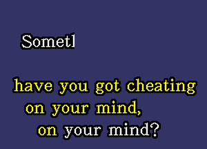 Sometl

have you got cheating
on your mind,
on your mind?