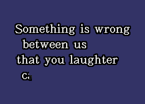 Something is wrong
between us

that you laughter
C3