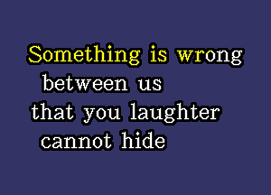 Something is wrong
between us

that you laughter
cannot hide