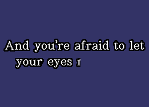 And you re afraid to let

your eyes I