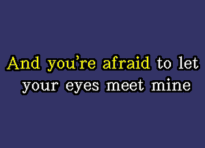 And you,re afraid to let

your eyes meet mine