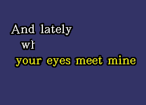 And lately
Wl'

your eyes meet mine