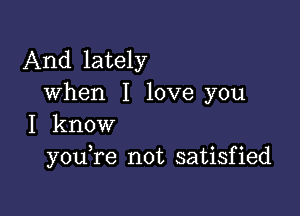 And lately
when I love you

I know
you re not satisfied