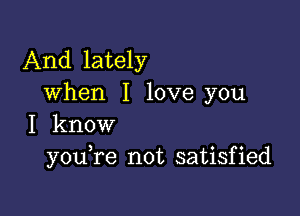 And lately
when I love you

I know
you re not satisfied