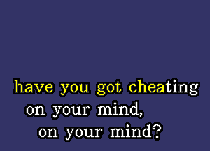 have you got cheating
on your mind,
on your mind?