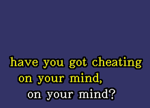 have you got cheating
on your mind,
on your mind?