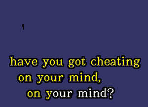 have you got cheating
on your mind,
on your mind?