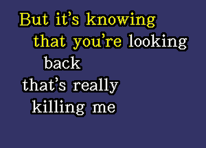 But ifs knowing

that you re looking
back

thafs really
killing me