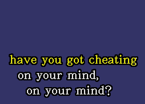 have you got cheating
on your mind,
on your mind?