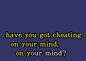 have you got cheating
on your mind,
on your mind?