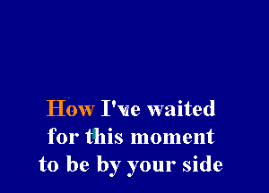 How I've waited
for this moment
to be by your side