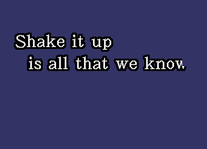 Shake it up
is all that we knov.