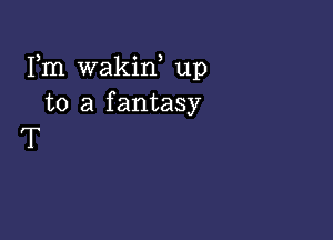 Fm wakiw up
to a fantasy

T