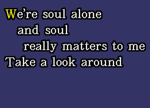 Wdre soul alone
and soul
really matters to me

Take a look around
