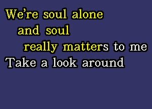 Wdre soul alone
and soul
really matters to me

Take a look around