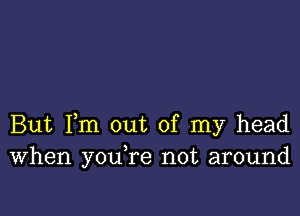 But Fm out of my head
When youTe not around