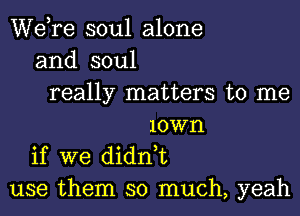 Wdre soul alone
and soul
really matters to me
10W1'1
if we didn,t
use them so much, yeah