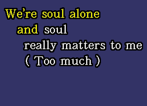 Wdre soul alone
and soul
really matters to me

( Too much )