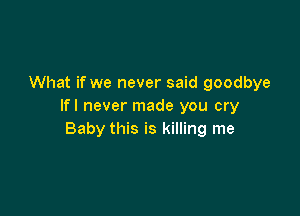 What if we never said goodbye
Ifl never made you cry

Baby this is killing me