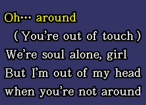 Ohm around

(YouTe out of touch)
Wdre soul alone, girl
But Tm out of my head

When you,re not around