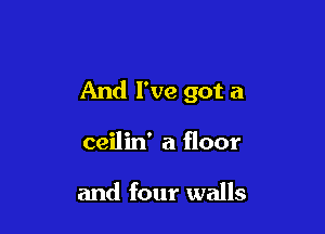 And I've got a

ceilin' a floor

and four walls