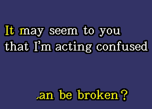 It may seem to you
that Fm acting confused

,an be broken?