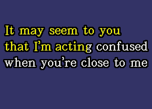 It may seem to you
that Tm acting confused
When you,re close to me