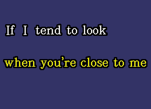 If I tend to look

when youTe close to me