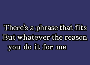 Therets a phrase that f its
But whatever the reason
you do it for me

Q