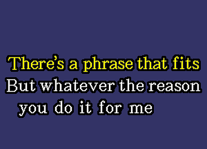 Therets a phrase that f its
But whatever the reason
you do it for me

Q