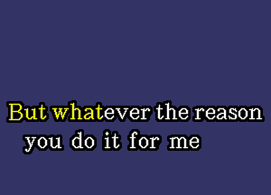 But Whatever the reason
you do it for me