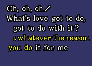 Oh, oh, oh .I'
Whafs love got to do,
got to do with it?

1', Whatever the reason
you do it for me