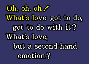 Oh, oh, oh !
Whats love got to do,
got to do With it?

Whafs love,
but a second-hand
emotion?