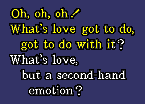 Oh, oh, oh !
Whats love got to do,
got to do With it?

Whafs love,
but a second-hand
emotion?